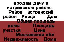 продам дачу в истринском районе › Район ­ истринский район › Улица ­ 6 › Дом ­ 59 › Общая площадь дома ­ 60 › Площадь участка ­ 15 › Цена ­ 7 500 000 - Московская обл. Недвижимость » Дома, коттеджи, дачи продажа   